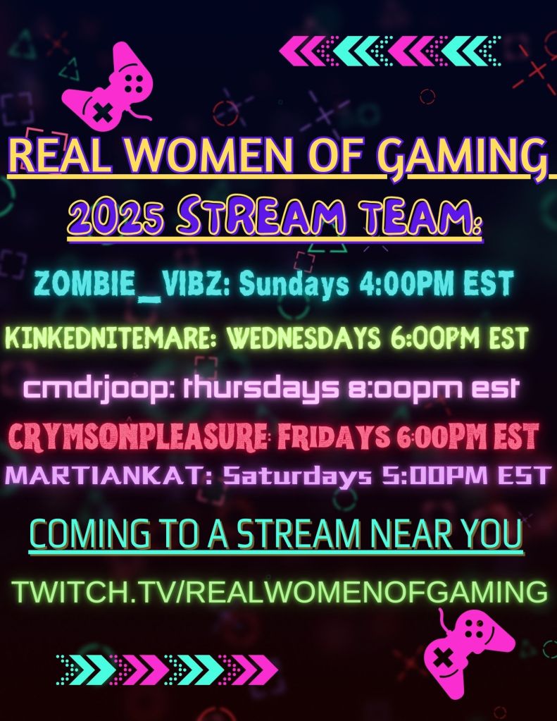 Image description:
A black background with blurry pastel retro gaming symbols.
In the upper right and lower left corners are pink controllers. In the upper left and lower right corners are pink and blue arrows.
Yellow text reads: REAL WOMEN OF GAMING
The next line of purple text reads: 2025 STREAM TEAM:
The next line of blue text reads: ZOMBIE_VIBZ: Sundays 4:00 PM EST
The next line of green text reads: KINKEDNITEMARE: WEDNESDAYS 6:00PM EST
The next line of pink text reads: CMDRJOOP: THURSDAYS 8:00PM EST
The next line of red text reads: CRYMSONPLEASURE: FRIDAYS 6:00PM EST
The next line of purple text read: MARTIANKAT: SATURDAYS 5:00PM EST
The next line of teal text reads: COMING TO A STREAM NEAR YOU
The last line of green text reads: TWITCH.TV/REALWOMENOFGAMING
End image description
