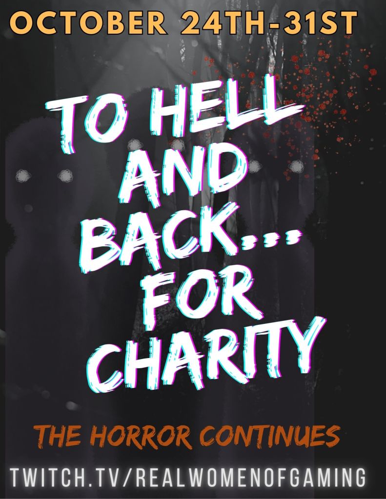 Image description:
The background is a dark forest. Shadowy figure with bright eyes blend into the dark trees. Blood splatter goes across the upper right hand of the image. 
Written in yellow: "OCTOBER 24TH-31ST"
Written in white: "TO HELL AND BACK...FOR CHARITY"
Written in orange: "THE HORROR CONTINUES"
Written in a bright grey: "TWITCH.TV/REALWOMENOFGAMING" 