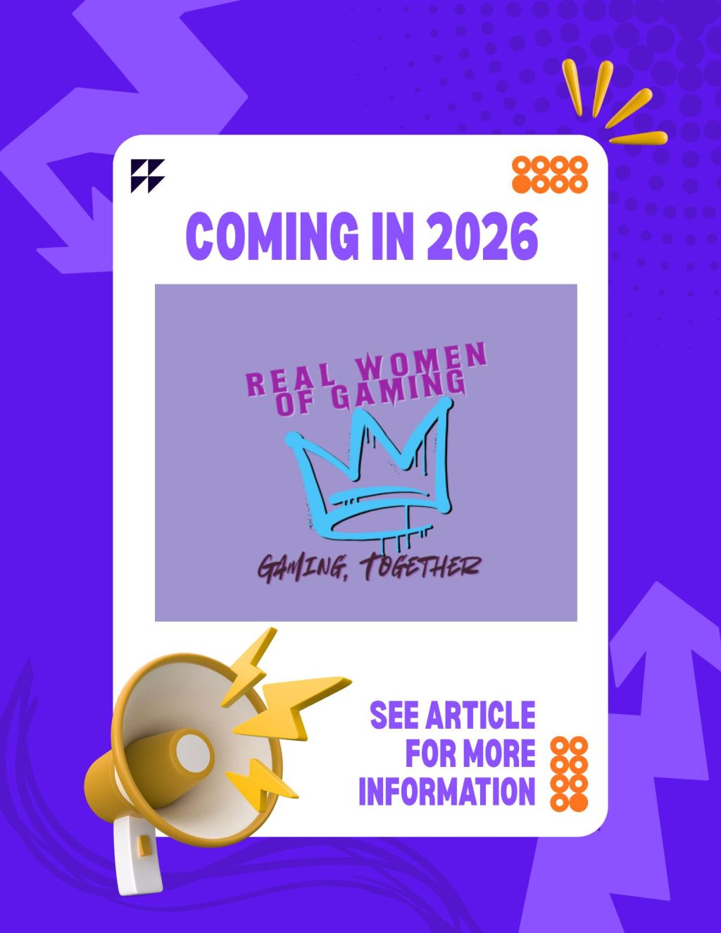 Image Description: A dark purple background with lighter purple arrows pointing to a white box in the middle. Golden lines in the upper right hand corner draw attention to the white box. A yellow megaphone is in the lower left hand corner of the box. In the box there are black or gold decorative designs meant to catch the eye. At the top of the white box in purple text: "COMING IN 2026" At the bottom of the white box in purple text: "SEE ARTICLE FOR MORE INFORMATION" In the middle of the white box is the Real Women of Gaming logo. A light purple background. in a darker pink is written: "REAL WOMEN OF GAMING" A teal crown is spray painted in the middle. At the bottom in a dark color text: "GAMING, TOGETHER" End Image Description