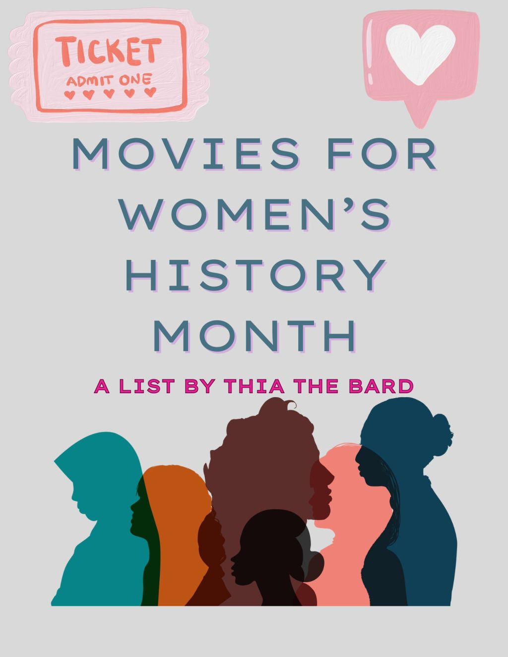 Image Description: A light grey background. The bottom of the graphic is side silhouette of different women overlapping with different colors. TEXT READS: In blue: MOVIES FOR WOMEN'S HISTORY MONTH In pink: A LIST BY THIA THE BARD In the upper right hand corner there is a pink movie ticket in a cute style to "admit one" with hearts. In the upper right hand corner there is a pink text chat with a white heart in it. End of Image Description