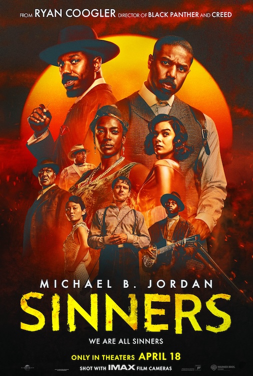 Image Description:
A cloudy sky in the background. A red sun rises. Embers and smoke from a  fire we cannot see rises up.
Some of the cast of Sinners are posed in the middle of the poster. A group of actors of different races in 1930s costumes.
Written in white at the top:
FROM RYAN COOGLER DIRECTOR OF BLACK PANTHER AND CREED
Written in white toward the bottom:
MICHAEL B JORDAN
Written in a shaky yellow font:
SINNERS
Written in smaller white font:
WE ARE ALL SINNERS
Written in smaller yellow font:
ONLY IN THEATERS APRIL 18
End Image Description
